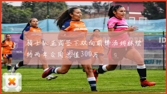 骑士队正式签下双向前锋汤姆林续约两年合同总值300万