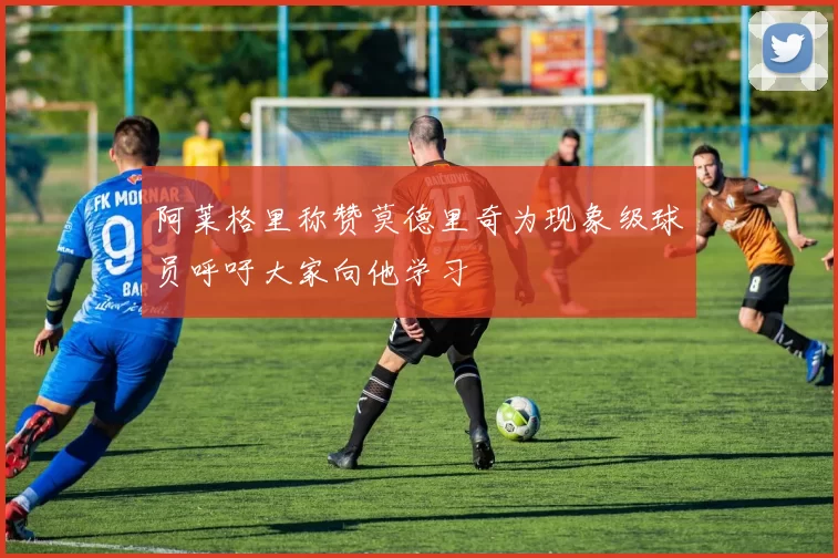 阿莱格里称赞莫德里奇为现象级球员呼吁大家向他学习