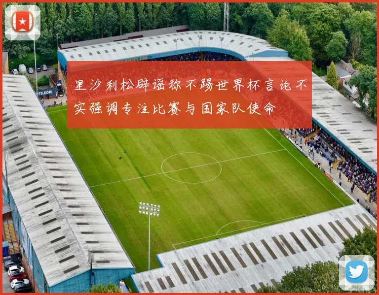 里沙利松辟谣称不踢世界杯言论不实强调专注比赛与国家队使命