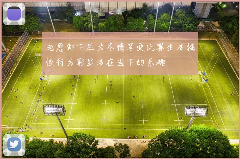 老詹卸下压力尽情享受比赛生活搞怪行为彰显活在当下的乐趣