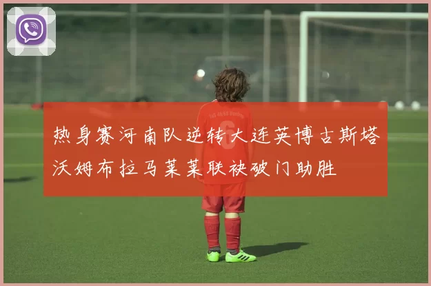 热身赛河南队逆转大连英博古斯塔沃姆布拉马莱莱联袂破门助胜