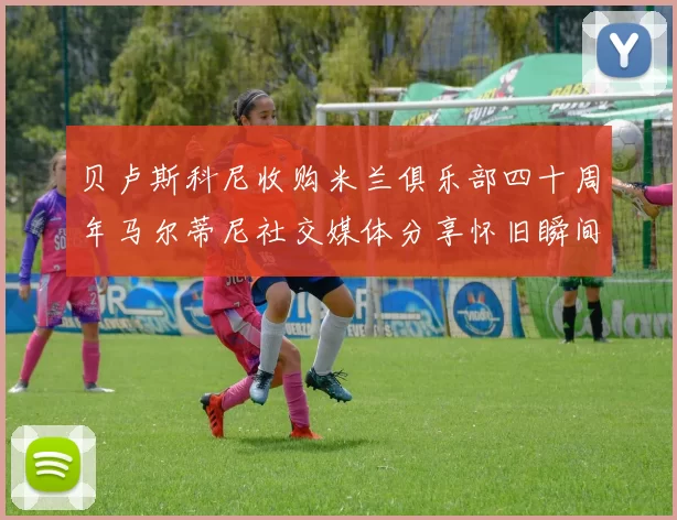 贝卢斯科尼收购米兰俱乐部四十周年马尔蒂尼社交媒体分享怀旧瞬间