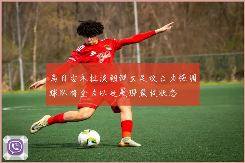 乌日古木拉谈朝鲜女足攻击力强调球队将全力以赴展现最佳状态