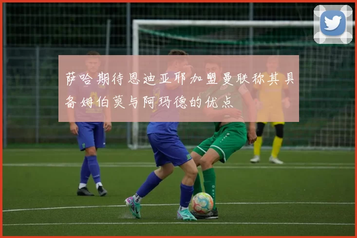 萨哈期待恩迪亚耶加盟曼联称其具备姆伯莫与阿玛德的优点