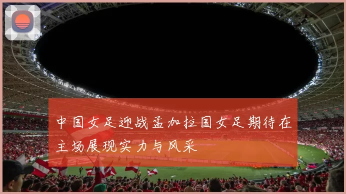 中国女足迎战孟加拉国女足期待在主场展现实力与风采