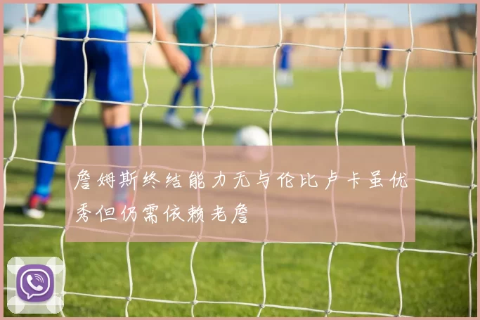 詹姆斯终结能力无与伦比卢卡虽优秀但仍需依赖老詹