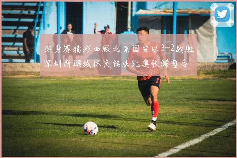 热身赛精彩回顾北京国安以3-2战胜深圳新鹏城林良铭法比奥张稀哲各入一球