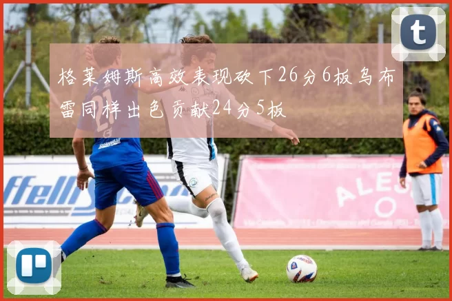 格莱姆斯高效表现砍下26分6板乌布雷同样出色贡献24分5板