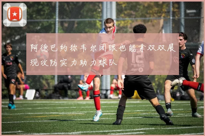 阿德巴约称韦尔闭眼也能拿双双展现攻防实力助力球队