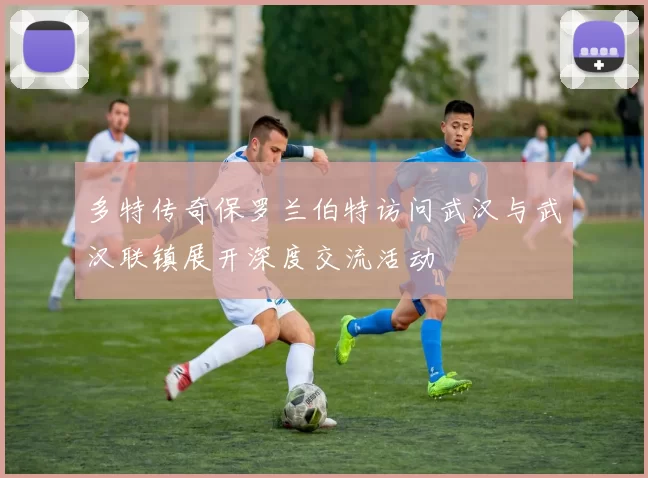 多特传奇保罗兰伯特访问武汉与武汉联镇展开深度交流活动