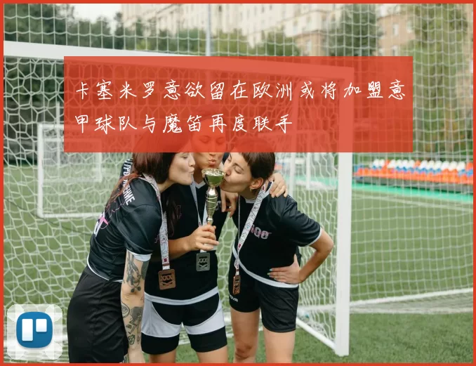 卡塞米罗意欲留在欧洲或将加盟意甲球队与魔笛再度联手