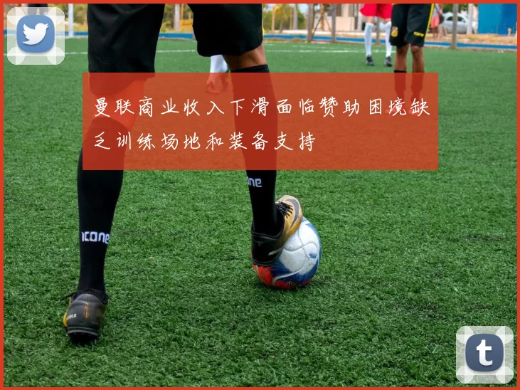 曼联商业收入下滑面临赞助困境缺乏训练场地和装备支持