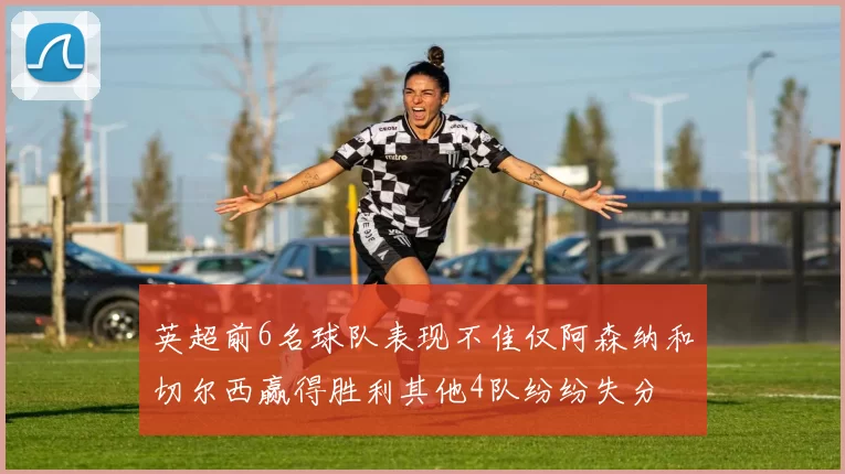 英超前6名球队表现不佳仅阿森纳和切尔西赢得胜利其他4队纷纷失分