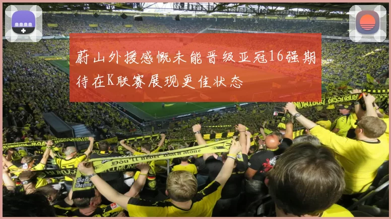 蔚山外援感慨未能晋级亚冠16强期待在K联赛展现更佳状态