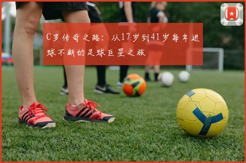 C罗传奇之路：从17岁到41岁每年进球不断的足球巨星之旅