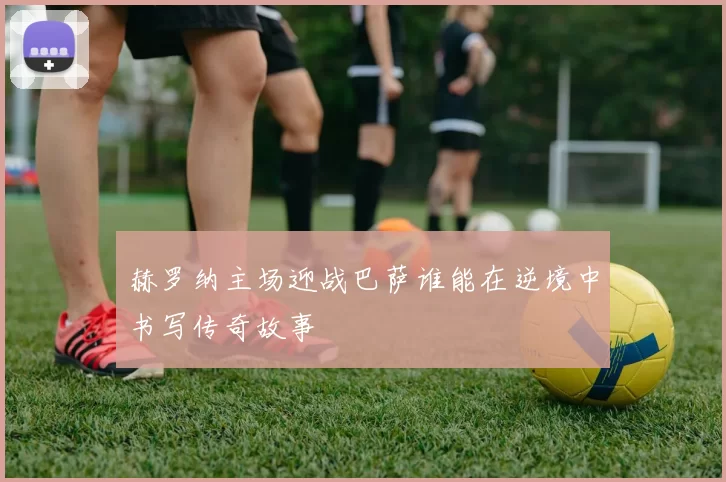 赫罗纳主场迎战巴萨谁能在逆境中书写传奇故事