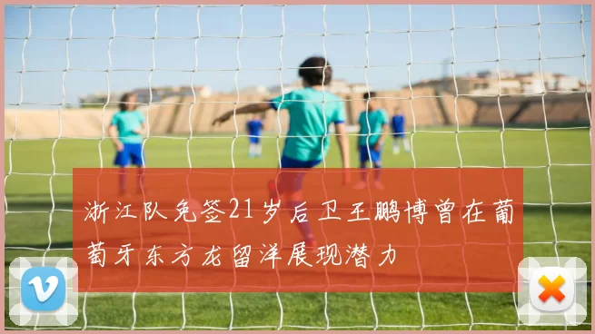 浙江队免签21岁后卫王鹏博曾在葡萄牙东方龙留洋展现潜力