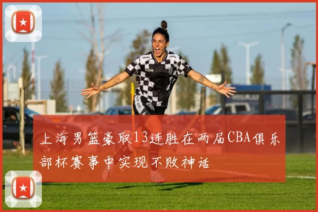 上海男篮豪取13连胜在两届CBA俱乐部杯赛事中实现不败神话