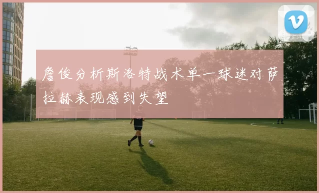 詹俊分析斯洛特战术单一球迷对萨拉赫表现感到失望