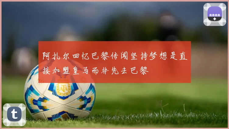 阿扎尔回忆巴黎传闻坚持梦想是直接加盟皇马而非先去巴黎