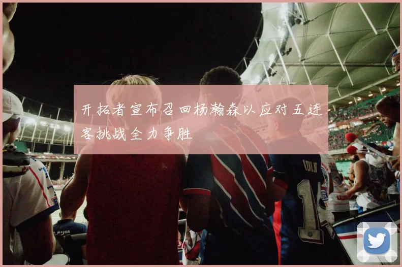 开拓者宣布召回杨瀚森以应对五连客挑战全力争胜