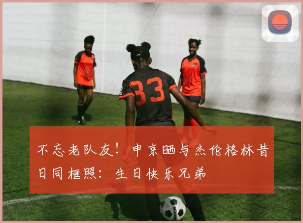 不忘老队友！申京晒与杰伦格林昔日同框照：生日快乐兄弟