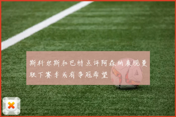 斯科尔斯和巴特点评阿森纳表现曼联下赛季或有争冠希望