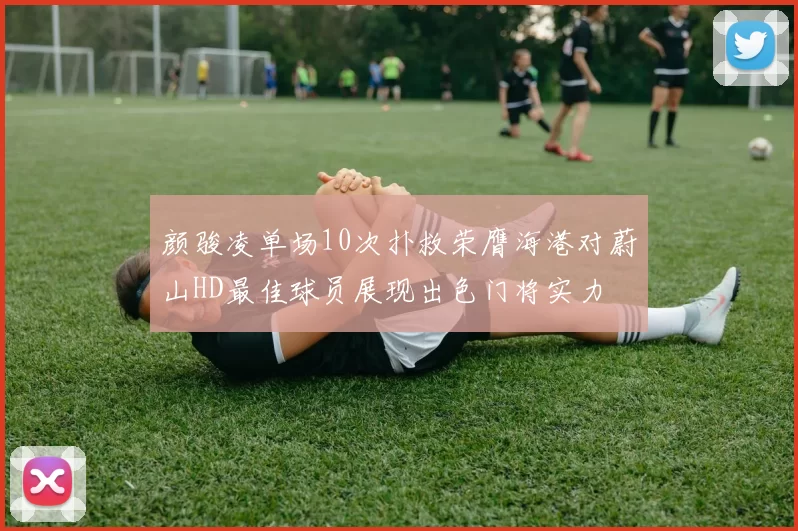 颜骏凌单场10次扑救荣膺海港对蔚山HD最佳球员展现出色门将实力