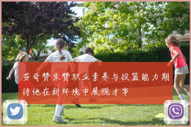 芬奇赞朱赞职业素养与投篮能力期待他在新环境中展现才华