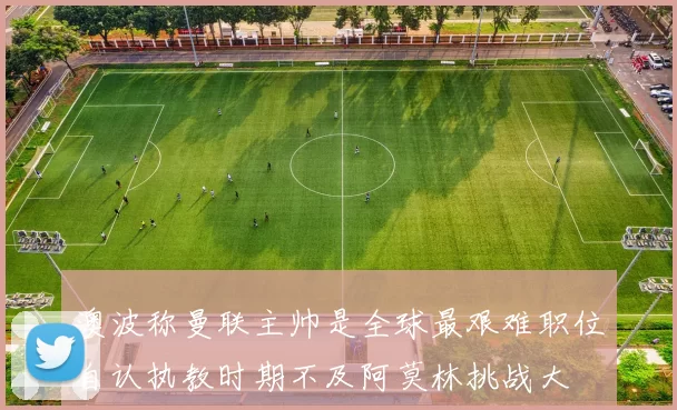 澳波称曼联主帅是全球最艰难职位自认执教时期不及阿莫林挑战大