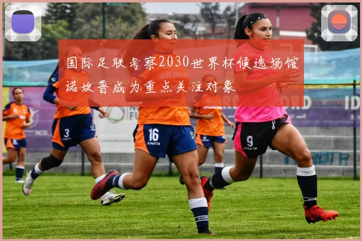 国际足联考察2030世界杯候选场馆诺坎普成为重点关注对象